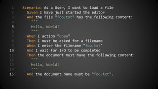 1 Scenario: As a User, I want to load a file
2 Given I have just started the editor
3 And the file "foo.txt" has the following content:
4 """
5 Hello, World!
6 """
7 When I action "open"
8 Then I must be asked for a filename
9 When I enter the filename "foo.txt"
10 And I wait for I/O to be completed
11 Then the document must have the following content:
12 """
13 Hello, World!
14 """
15 And the document name must be "foo.txt".
 