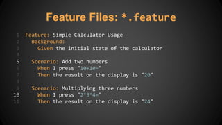 Feature Files: *.feature
1 Feature: Simple Calculator Usage
2 Background:
3 Given the initial state of the calculator
4
5 Scenario: Add two numbers
6 When I press "10+10="
7 Then the result on the display is "20"
8
9 Scenario: Multiplying three numbers
10 When I press "2*3*4="
11 Then the result on the display is "24"
 