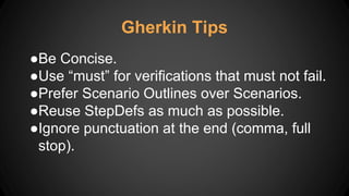 Gherkin Tips
●Be Concise.
●Use “must” for verifications that must not fail.
●Prefer Scenario Outlines over Scenarios.
●Reuse StepDefs as much as possible.
●Ignore punctuation at the end (comma, full
stop).
 