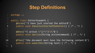 Step Definitions
1 package …;
2
3 public class EditorStepdefs {
4 @Given("^I have just started the editor$")
5 public void iHaveJustStartedTheEditor() { /* … */ }
6
7 @When("^I action "([^"]*)"$")
8 public void iAction(String actionCommand) { /* … */ }
9
10 @Then("^the document must have the following content:$")
11 public void expectDoc(String text) { /* … */ }
12 }
 