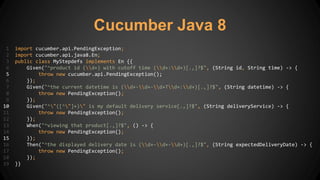 Cucumber Java 8
1 import cucumber.api.PendingException;
2 import cucumber.api.java8.En;
3 public class MyStepdefs implements En {{
4 Given("^product id (d+) with cutoff time (d+:d+)[.,]?$", (String id, String time) -> {
5 throw new cucumber.api.PendingException();
6 });
7 Given("^the current datetime is (d+-d+-d+Td+:d+)[.,]?$", (String datetime) -> {
8 throw new PendingException();
9 });
10 Given("^"([^"]+)" is my default delivery service[.,]?$", (String deliveryService) -> {
11 throw new PendingException();
12 });
13 When("^viewing that product[.,]?$", () -> {
14 throw new PendingException();
15 });
16 Then("^the displayed delivery date is (d+-d+-d+)[.,]?$", (String expectedDeliveryDate) -> {
17 throw new PendingException();
18 });
19 }}
 