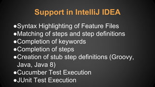 ●Syntax Highlighting of Feature Files
●Matching of steps and step definitions
●Completion of keywords
●Completion of steps
●Creation of stub step definitions (Groovy,
Java, Java 8)
●Cucumber Test Execution
●JUnit Test Execution
Support in IntelliJ IDEA
 