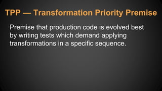 TPP — Transformation Priority Premise
Premise that production code is evolved best
by writing tests which demand applying
transformations in a specific sequence.
 