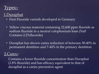 1.Duraphat
• First Fluoride varnish developed in Germany
• Yellow viscous material containing 22,600 ppm fluoride as
sodium fluoride in a neutral colophonium base (NaF
Contains 2.2%fluoride)
• Duraphat has shown caries reduction of between 30-40% in
permanent dentition and 7-44% in the primary dentition
2.Carex:-
Contains a lower fluoride concentration than Duraphat
(1.8% flouride) and has efficacy equivalent to that of
duraphat as a caries preventive agent
Types:-
 