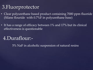 3.Fluorprotector
• Clear polyurethane based product containing 7000 ppm fluoride
(Silane flouride with 0.7%F in polyurethane base)
• It has a range of efficacy between 1% and 17% but its clinical
effectiveness is questionable
4.Duraflour:-
5% NaF in alcoholic suspension of natural resins
 