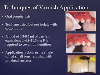 Techniques of Varnish Application
• Oral prophylaxis
• Teeth are dried,but not isolate with
cotton rolls
• A total of 0.3-0.5 ml of varnish
equivalent to 6.9-11.5 mg F is
required to cover full dentition
• Application is done using single
tufted small brush starting with
proximal surfaces
 