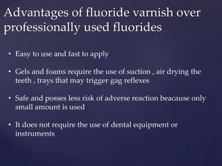 Advantages of fluoride varnish over
professionally used fluorides
• Easy to use and fast to apply
• Gels and foams require the use of suction , air drying the
teeth , trays that may trigger gag reflexes
• Safe and posses less risk of adverse reaction beacause only
small amount is used
• It does not require the use of dental equipment or
instruments
 