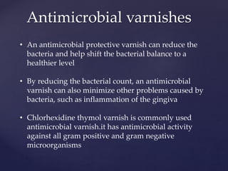 Antimicrobial varnishes
• An antimicrobial protective varnish can reduce the
bacteria and help shift the bacterial balance to a
healthier level
• By reducing the bacterial count, an antimicrobial
varnish can also minimize other problems caused by
bacteria, such as inflammation of the gingiva
• Chlorhexidine thymol varnish is commonly used
antimicrobial varnish.it has antimicrobial activity
against all gram positive and gram negative
microorganisms
 