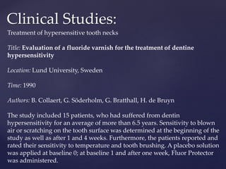 Clinical Studies:
Treatment of hypersensitive tooth necks
Title: Evaluation of a fluoride varnish for the treatment of dentine
hypersensitivity
Location: Lund University, Sweden
Time: 1990
Authors: B. Collaert, G. Söderholm, G. Bratthall, H. de Bruyn
The study included 15 patients, who had suffered from dentin
hypersensitivity for an average of more than 6.5 years. Sensitivity to blown
air or scratching on the tooth surface was determined at the beginning of the
study as well as after 1 and 4 weeks. Furthermore, the patients reported and
rated their sensitivity to temperature and tooth brushing. A placebo solution
was applied at baseline 0; at baseline 1 and after one week, Fluor Protector
was administered.
 