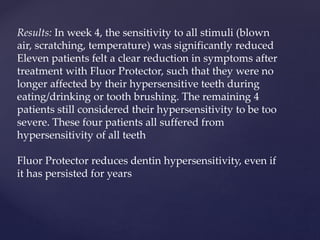 Results: In week 4, the sensitivity to all stimuli (blown
air, scratching, temperature) was significantly reduced
Eleven patients felt a clear reduction in symptoms after
treatment with Fluor Protector, such that they were no
longer affected by their hypersensitive teeth during
eating/drinking or tooth brushing. The remaining 4
patients still considered their hypersensitivity to be too
severe. These four patients all suffered from
hypersensitivity of all teeth
Fluor Protector reduces dentin hypersensitivity, even if
it has persisted for years
 