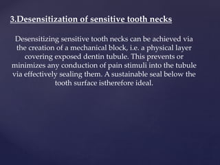 3.Desensitization of sensitive tooth necks
Desensitizing sensitive tooth necks can be achieved via
the creation of a mechanical block, i.e. a physical layer
covering exposed dentin tubule. This prevents or
minimizes any conduction of pain stimuli into the tubule
via effectively sealing them. A sustainable seal below the
tooth surface istherefore ideal.
 