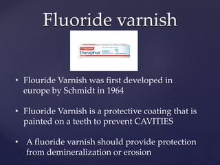 Fluoride varnish
• Flouride Varnish was first developed in
europe by Schmidt in 1964
• Fluoride Varnish is a protective coating that is
painted on a teeth to prevent CAVITIES
• A fluoride varnish should provide protection
from demineralization or erosion
 