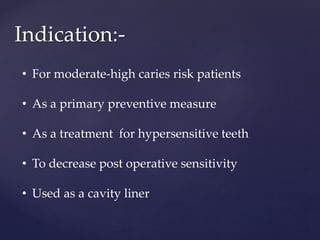 Indication:-
• For moderate-high caries risk patients
• As a primary preventive measure
• As a treatment for hypersensitive teeth
• To decrease post operative sensitivity
• Used as a cavity liner
 