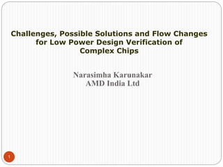 1
Narasimha Karunakar
AMD India Ltd
Challenges, Possible Solutions and Flow Changes
for Low Power Design Verification of
Complex Chips
 