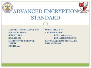 UNDER THE GUIDANCE OF: SUBMITTED BY:
MR. SP MISHRA NAYANIKA DUTT
SCIENTIST F ROLL NO: 53044
SAG, DRDO ECE -VIII SEMESTER
MINISTRY OF DEFENCE KIIT COLLEGE OF METCALFE
HOUSE, ENGINEERING
DELHI-54.
ADVANCED ENCRYPTION
STANDARD
 