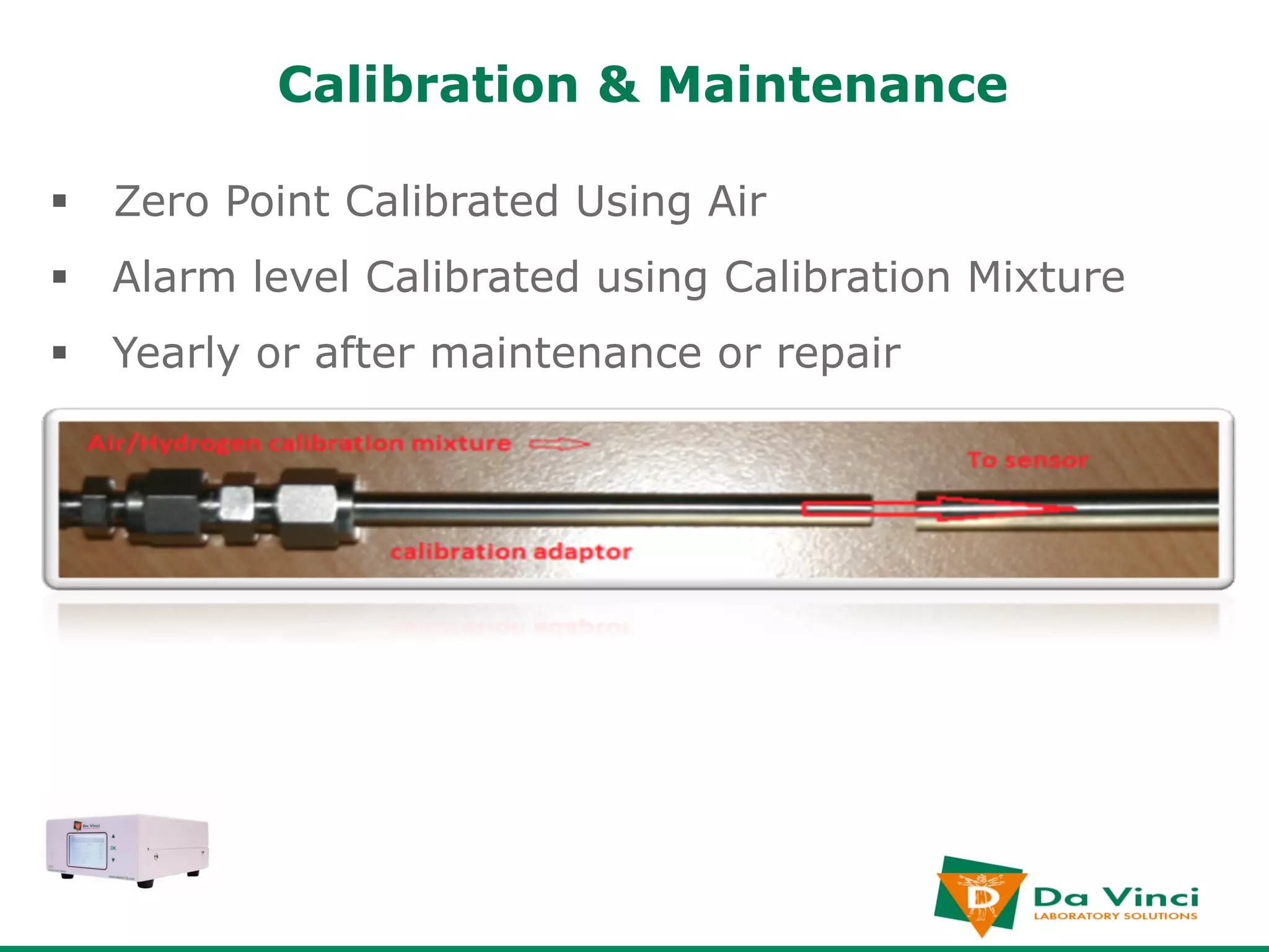 Calibration & Maintenance

§  Zero Point Calibrated Using Air
§  Alarm level Calibrated using Calibration Mixture
§  Yearly or after maintenance or repair
 