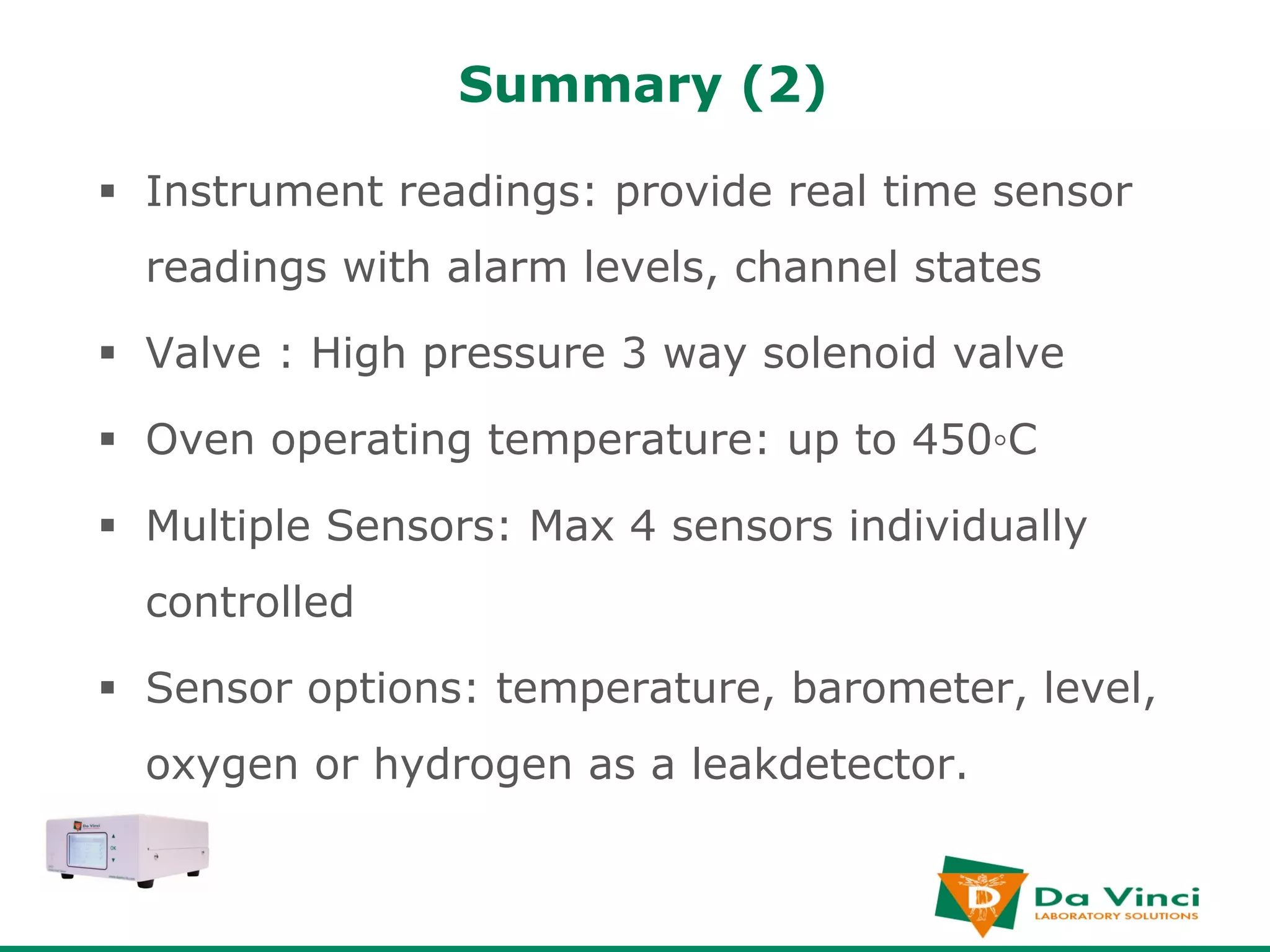 Summary (2)

§  Instrument readings: provide real time sensor
  readings with alarm levels, channel states

§  Valve : High pressure 3 way solenoid valve

§  Oven operating temperature: up to 450◦C

§  Multiple Sensors: Max 4 sensors individually
  controlled

§  Sensor options: temperature, barometer, level,
  oxygen or hydrogen as a leakdetector.
 
