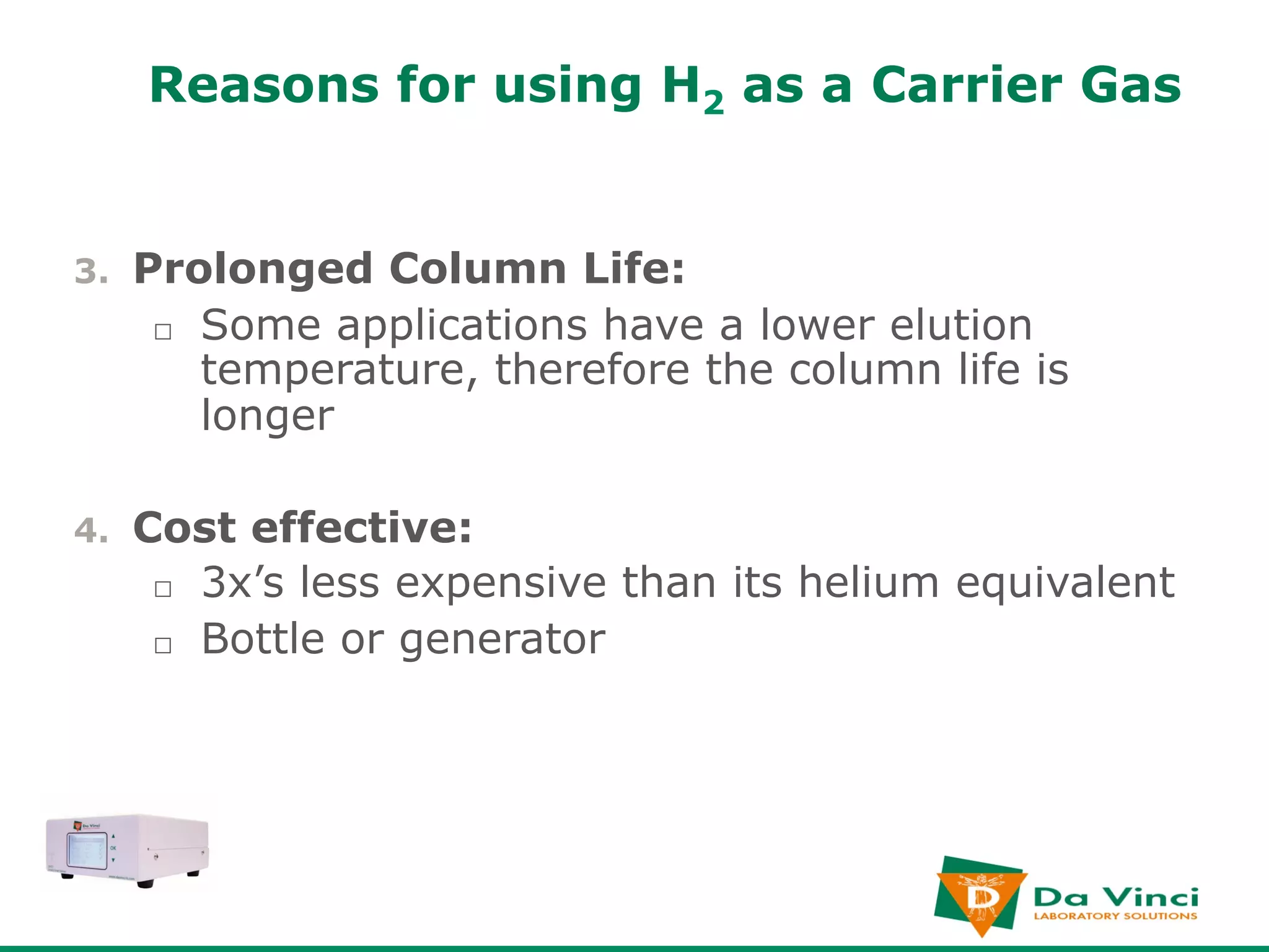Reasons for using H2 as a Carrier Gas


3.    Prolonged Column Life:
       □  Some applications have a lower elution
          temperature, therefore the column life is
          longer

4.    Cost effective:
       □  3x’s less expensive than its helium equivalent
       □  Bottle or generator
 