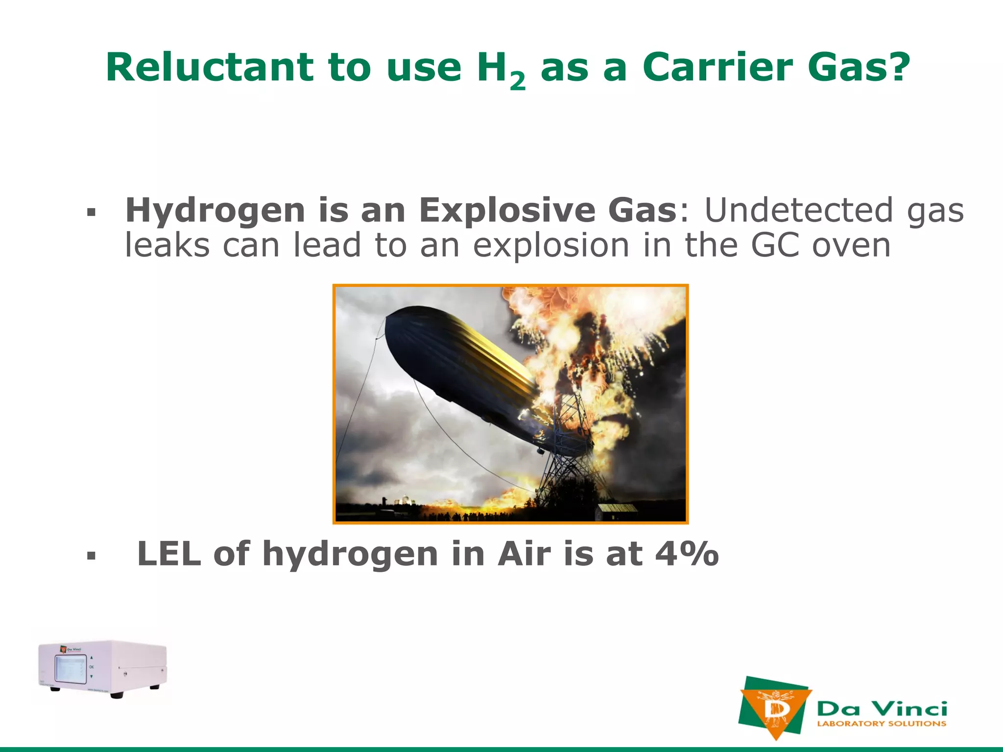 Reluctant to use H2 as a Carrier Gas?


§    Hydrogen is an Explosive Gas: Undetected gas
      leaks can lead to an explosion in the GC oven




§     LEL of hydrogen in Air is at 4%
 