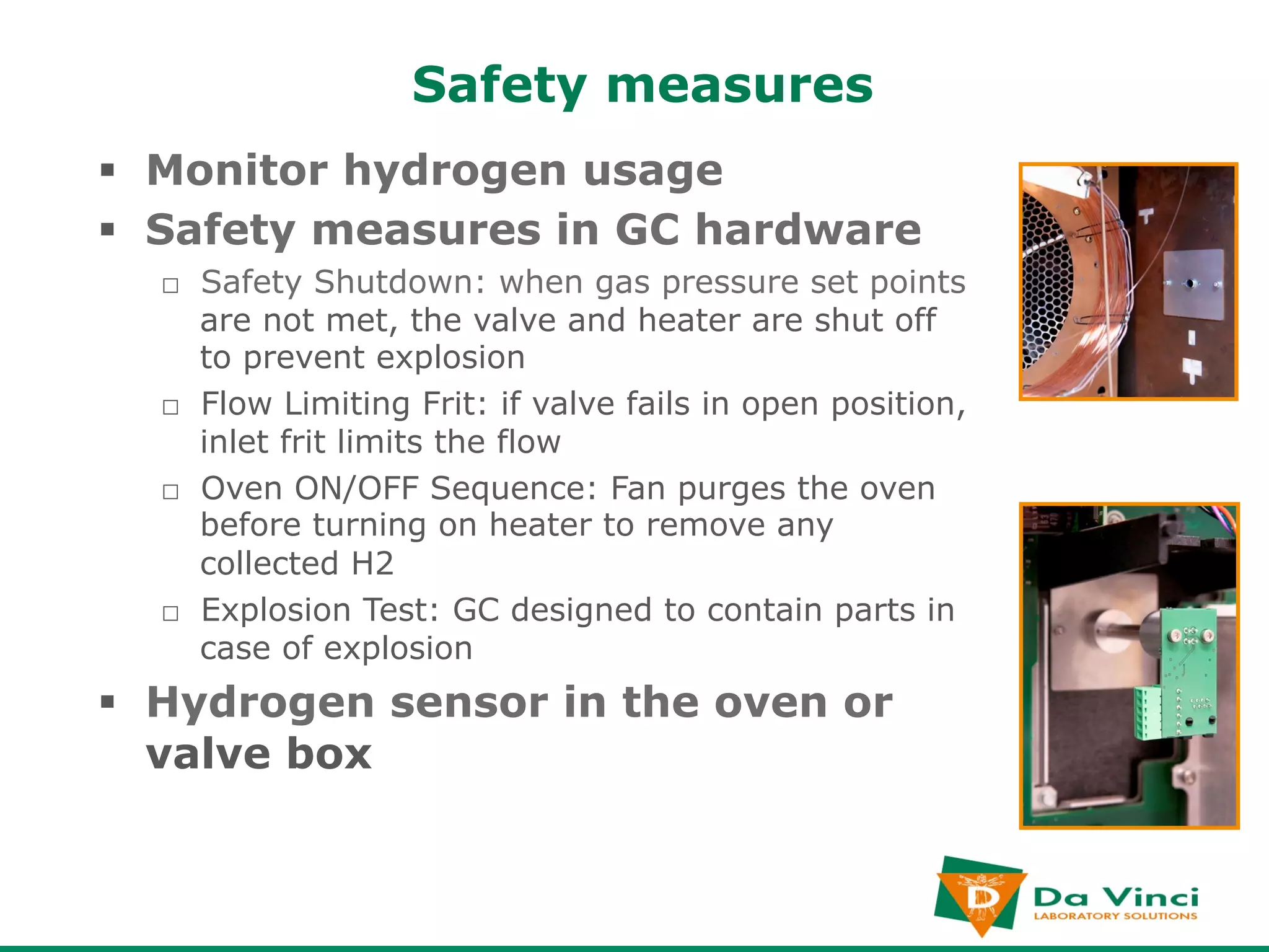Safety measures
§  Monitor hydrogen usage
§  Safety measures in GC hardware
  □  Safety Shutdown: when gas pressure set points
     are not met, the valve and heater are shut off
     to prevent explosion
  □  Flow Limiting Frit: if valve fails in open position,
     inlet frit limits the flow
  □  Oven ON/OFF Sequence: Fan purges the oven
     before turning on heater to remove any
     collected H2
  □  Explosion Test: GC designed to contain parts in
     case of explosion
§  Hydrogen sensor in the oven or
    valve box
 