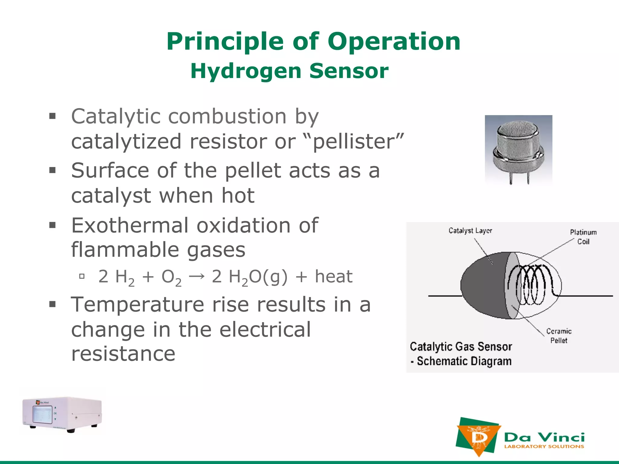 Principle of Operation
               Hydrogen Sensor

§  Catalytic combustion by
    catalytized resistor or “pellister”
§  Surface of the pellet acts as a
    catalyst when hot
§  Exothermal oxidation of
    flammable gases
   ú  2 H2 + O2 → 2 H2O(g) + heat
§  Temperature rise results in a
    change in the electrical
    resistance
 
