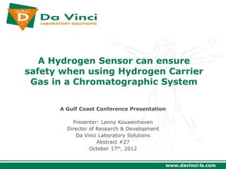 A Hydrogen Sensor can ensure
safety when using Hydrogen Carrier
 Gas in a Chromatographic System

      A Gulf Coast Conference Presentation

          Presenter: Lenny Kouwenhoven
        Director of Research & Development
           Da Vinci Laboratory Solutions
                    Abstract #27
                 October 17th, 2012


                                             www.davinci-ls.com
 