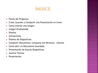  Partes del Programa 
 Crear, Guardar y Compartir una Presentación en Línea 
 Como insertar una Imagen 
 Imagen Prediseñada 
 Diseños 
 Animaciones 
 Diseños de Diapositivas 
 Compartir Documento: Comparta con Personas – Insertar 
 Como abrir un Documento Guardado 
 Presentación de Nuevas Diapositivas 
 Insertar Formas 
 Presentación 
 
