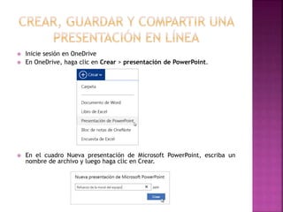  Inicie sesión en OneDrive 
 En OneDrive, haga clic en Crear > presentación de PowerPoint. 
 En el cuadro Nueva presentación de Microsoft PowerPoint, escriba un 
nombre de archivo y luego haga clic en Crear. 
 