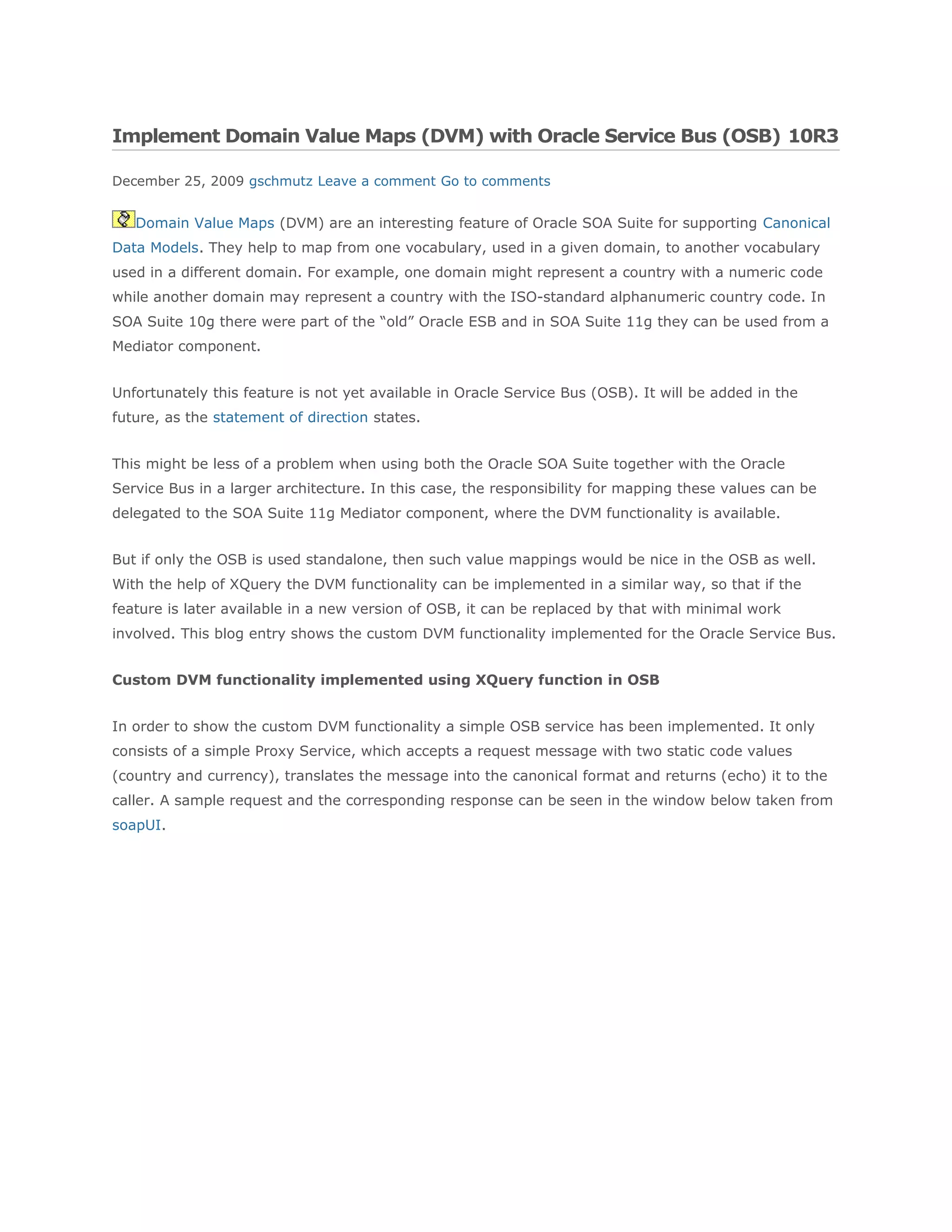 Implement Domain Value Maps (DVM) with Oracle Service Bus (OSB) 10R3
December 25, 2009 gschmutz Leave a comment Go to comments
Domain Value Maps (DVM) are an interesting feature of Oracle SOA Suite for supporting Canonical
Data Models. They help to map from one vocabulary, used in a given domain, to another vocabulary
used in a different domain. For example, one domain might represent a country with a numeric code
while another domain may represent a country with the ISO-standard alphanumeric country code. In
SOA Suite 10g there were part of the “old” Oracle ESB and in SOA Suite 11g they can be used from a
Mediator component.
Unfortunately this feature is not yet available in Oracle Service Bus (OSB). It will be added in the
future, as the statement of direction states.
This might be less of a problem when using both the Oracle SOA Suite together with the Oracle
Service Bus in a larger architecture. In this case, the responsibility for mapping these values can be
delegated to the SOA Suite 11g Mediator component, where the DVM functionality is available.
But if only the OSB is used standalone, then such value mappings would be nice in the OSB as well.
With the help of XQuery the DVM functionality can be implemented in a similar way, so that if the
feature is later available in a new version of OSB, it can be replaced by that with minimal work
involved. This blog entry shows the custom DVM functionality implemented for the Oracle Service Bus.
Custom DVM functionality implemented using XQuery function in OSB
In order to show the custom DVM functionality a simple OSB service has been implemented. It only
consists of a simple Proxy Service, which accepts a request message with two static code values
(country and currency), translates the message into the canonical format and returns (echo) it to the
caller. A sample request and the corresponding response can be seen in the window below taken from
soapUI.
 