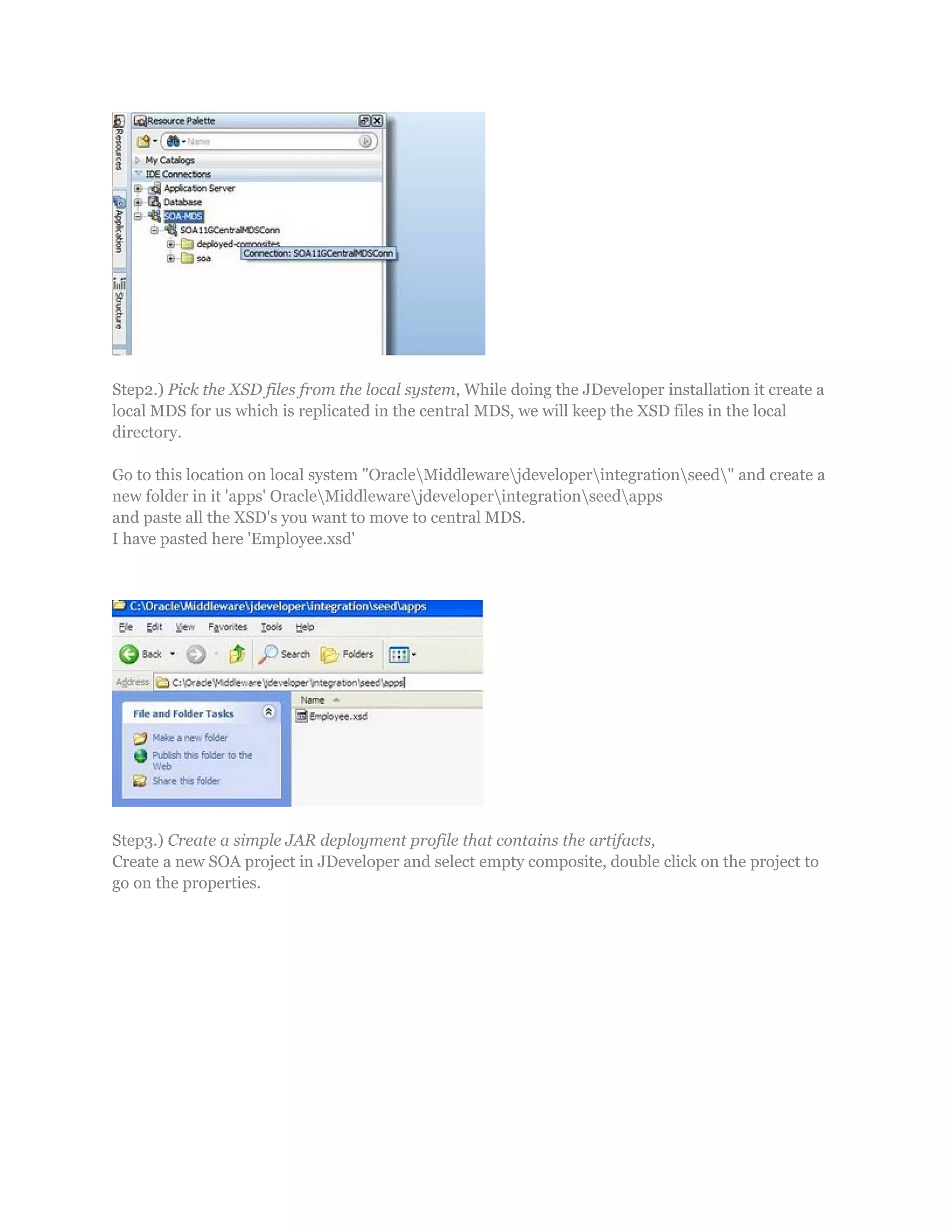Step2.) Pick the XSD files from the local system, While doing the JDeveloper installation it create a
local MDS for us which is replicated in the central MDS, we will keep the XSD files in the local
directory.
Go to this location on local system "OracleMiddlewarejdeveloperintegrationseed" and create a
new folder in it 'apps' OracleMiddlewarejdeveloperintegrationseedapps
and paste all the XSD's you want to move to central MDS.
I have pasted here 'Employee.xsd'
Step3.) Create a simple JAR deployment profile that contains the artifacts,
Create a new SOA project in JDeveloper and select empty composite, double click on the project to
go on the properties.
 