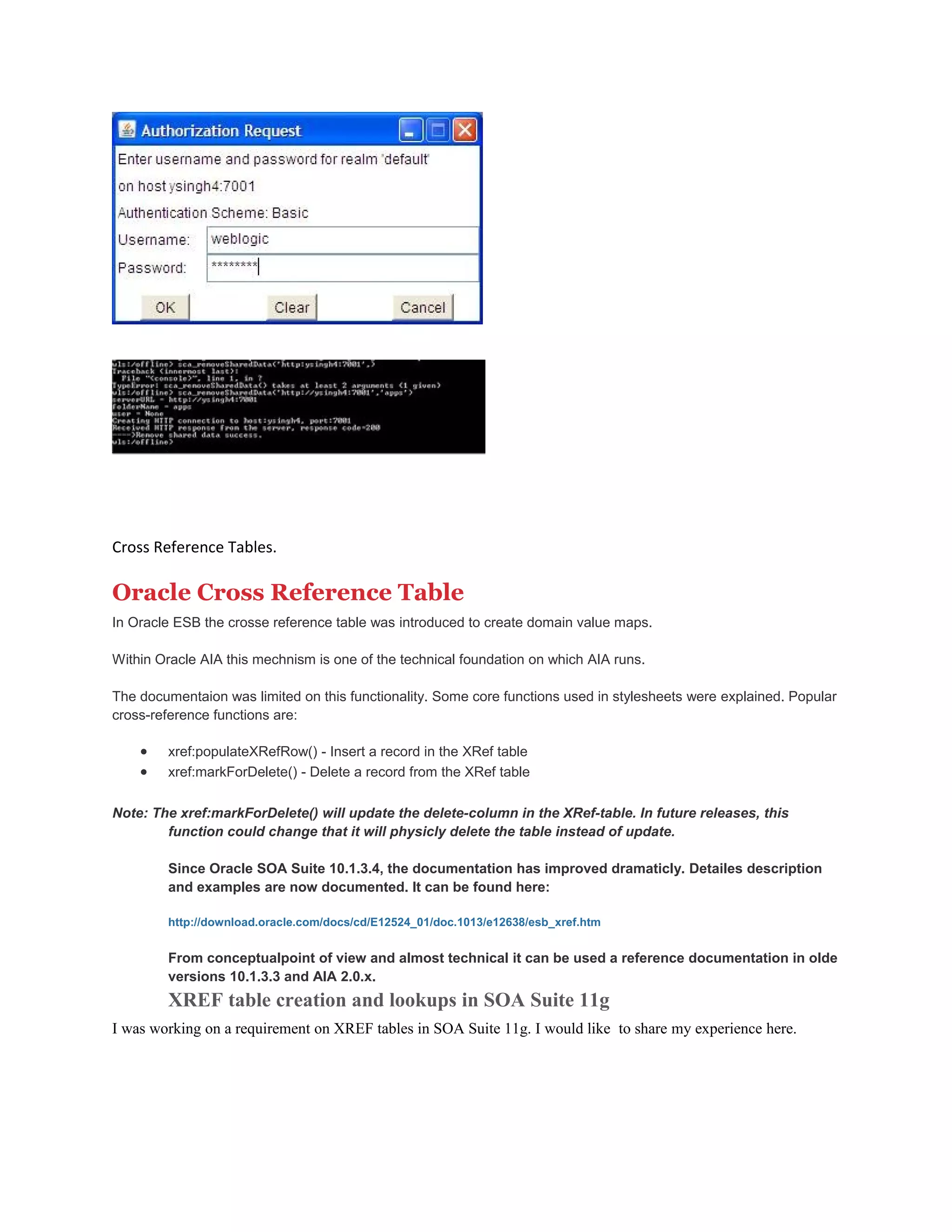 Cross Reference Tables.
Oracle Cross Reference Table
In Oracle ESB the crosse reference table was introduced to create domain value maps.
Within Oracle AIA this mechnism is one of the technical foundation on which AIA runs.
The documentaion was limited on this functionality. Some core functions used in stylesheets were explained. Popular
cross-reference functions are:
• xref:populateXRefRow() - Insert a record in the XRef table
• xref:markForDelete() - Delete a record from the XRef table
Note: The xref:markForDelete() will update the delete-column in the XRef-table. In future releases, this
function could change that it will physicly delete the table instead of update.
Since Oracle SOA Suite 10.1.3.4, the documentation has improved dramaticly. Detailes description
and examples are now documented. It can be found here:
http://download.oracle.com/docs/cd/E12524_01/doc.1013/e12638/esb_xref.htm
From conceptualpoint of view and almost technical it can be used a reference documentation in olde
versions 10.1.3.3 and AIA 2.0.x.
XREF table creation and lookups in SOA Suite 11g
I was working on a requirement on XREF tables in SOA Suite 11g. I would like to share my experience here.
 
