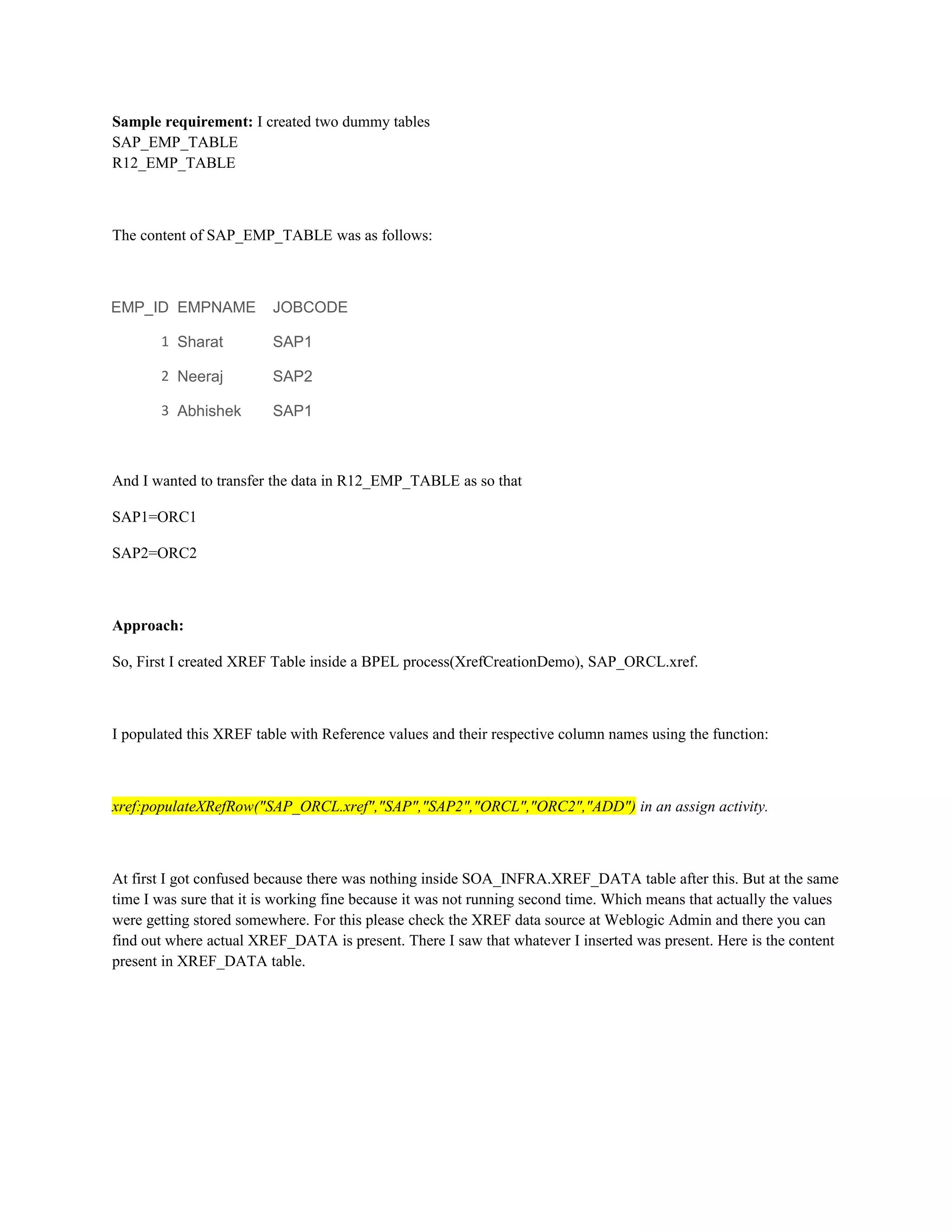 Sample requirement: I created two dummy tables
SAP_EMP_TABLE
R12_EMP_TABLE
The content of SAP_EMP_TABLE was as follows:
EMP_ID EMPNAME JOBCODE
1 Sharat SAP1
2 Neeraj SAP2
3 Abhishek SAP1
And I wanted to transfer the data in R12_EMP_TABLE as so that
SAP1=ORC1
SAP2=ORC2
Approach:
So, First I created XREF Table inside a BPEL process(XrefCreationDemo), SAP_ORCL.xref.
I populated this XREF table with Reference values and their respective column names using the function:
xref:populateXRefRow("SAP_ORCL.xref","SAP","SAP2","ORCL","ORC2","ADD") in an assign activity.
At first I got confused because there was nothing inside SOA_INFRA.XREF_DATA table after this. But at the same
time I was sure that it is working fine because it was not running second time. Which means that actually the values
were getting stored somewhere. For this please check the XREF data source at Weblogic Admin and there you can
find out where actual XREF_DATA is present. There I saw that whatever I inserted was present. Here is the content
present in XREF_DATA table.
 