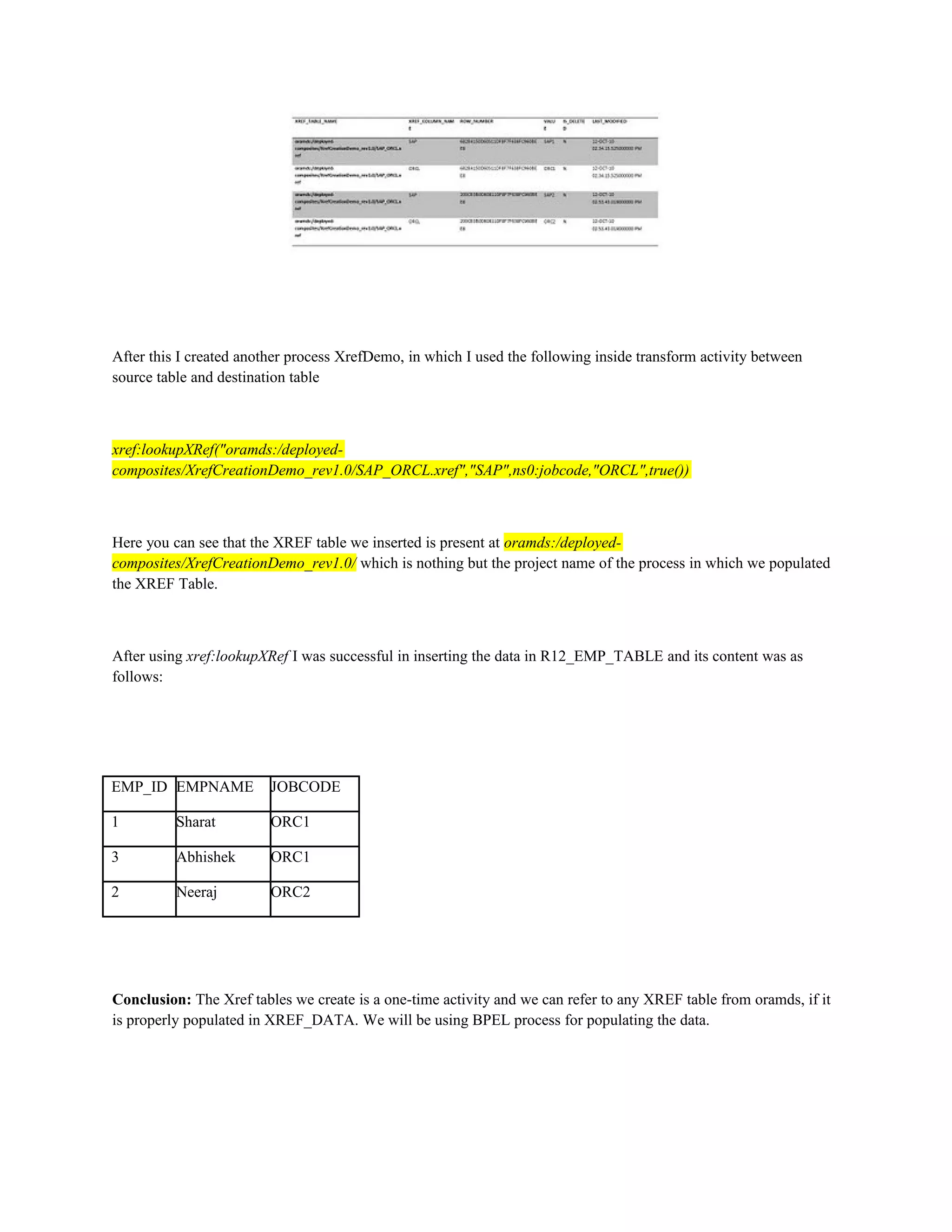 After this I created another process XrefDemo, in which I used the following inside transform activity between
source table and destination table
xref:lookupXRef("oramds:/deployed-
composites/XrefCreationDemo_rev1.0/SAP_ORCL.xref","SAP",ns0:jobcode,"ORCL",true())
Here you can see that the XREF table we inserted is present at oramds:/deployed-
composites/XrefCreationDemo_rev1.0/ which is nothing but the project name of the process in which we populated
the XREF Table.
After using xref:lookupXRef I was successful in inserting the data in R12_EMP_TABLE and its content was as
follows:
EMP_ID EMPNAME JOBCODE
1 Sharat ORC1
3 Abhishek ORC1
2 Neeraj ORC2
Conclusion: The Xref tables we create is a one-time activity and we can refer to any XREF table from oramds, if it
is properly populated in XREF_DATA. We will be using BPEL process for populating the data.
 