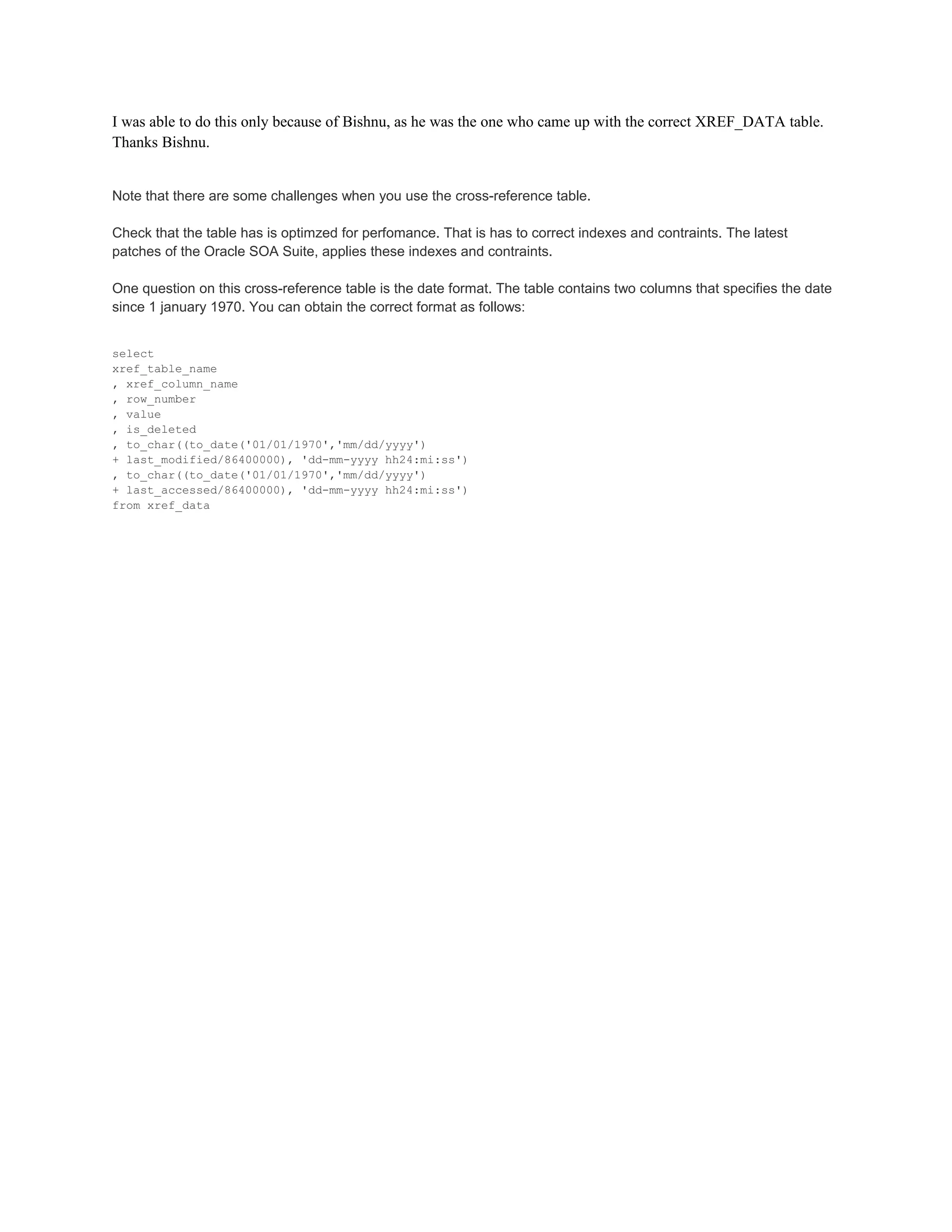 I was able to do this only because of Bishnu, as he was the one who came up with the correct XREF_DATA table.
Thanks Bishnu.
Note that there are some challenges when you use the cross-reference table.
Check that the table has is optimzed for perfomance. That is has to correct indexes and contraints. The latest
patches of the Oracle SOA Suite, applies these indexes and contraints.
One question on this cross-reference table is the date format. The table contains two columns that specifies the date
since 1 january 1970. You can obtain the correct format as follows:
select
xref_table_name
, xref_column_name
, row_number
, value
, is_deleted
, to_char((to_date('01/01/1970','mm/dd/yyyy')
+ last_modified/86400000), 'dd-mm-yyyy hh24:mi:ss')
, to_char((to_date('01/01/1970','mm/dd/yyyy')
+ last_accessed/86400000), 'dd-mm-yyyy hh24:mi:ss')
from xref_data
 