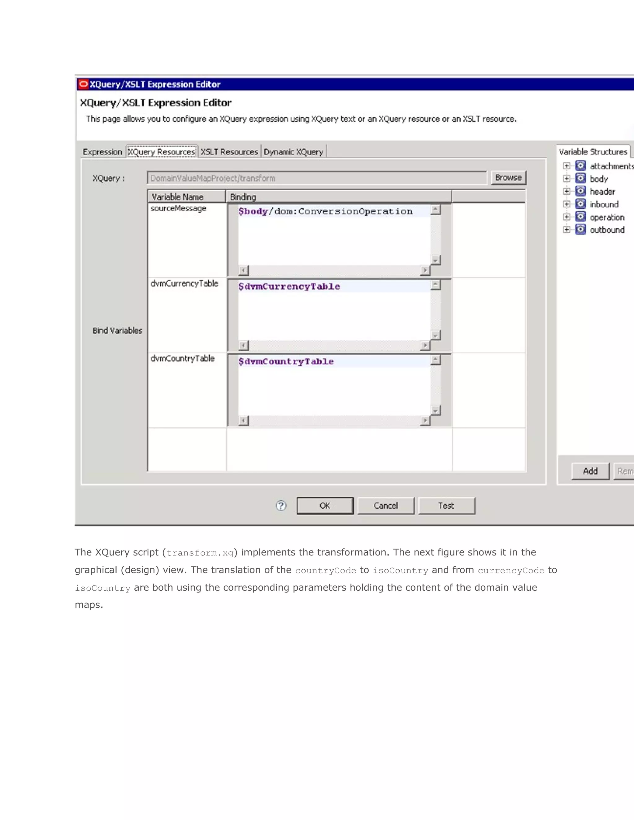 The XQuery script (transform.xq) implements the transformation. The next figure shows it in the
graphical (design) view. The translation of the countryCode to isoCountry and from currencyCode to
isoCountry are both using the corresponding parameters holding the content of the domain value
maps.
 