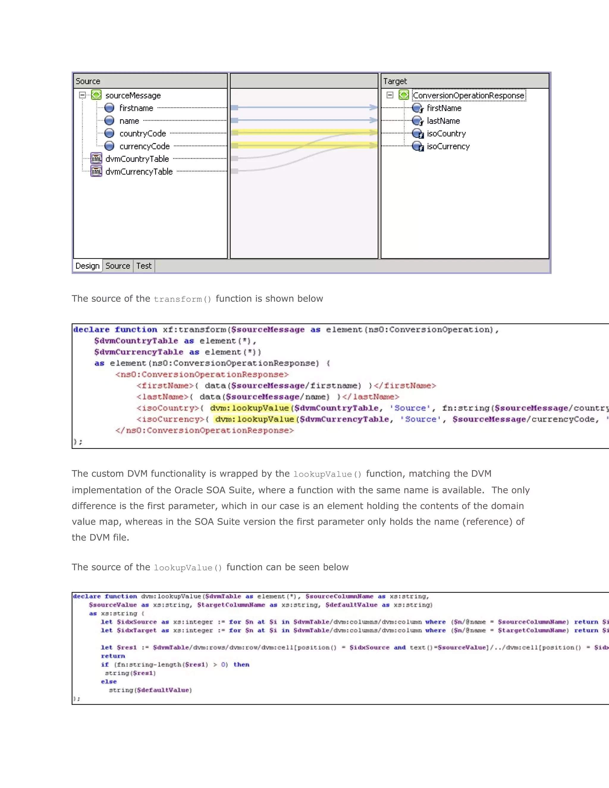 The source of the transform() function is shown below
The custom DVM functionality is wrapped by the lookupValue() function, matching the DVM
implementation of the Oracle SOA Suite, where a function with the same name is available. The only
difference is the first parameter, which in our case is an element holding the contents of the domain
value map, whereas in the SOA Suite version the first parameter only holds the name (reference) of
the DVM file.
The source of the lookupValue() function can be seen below
 