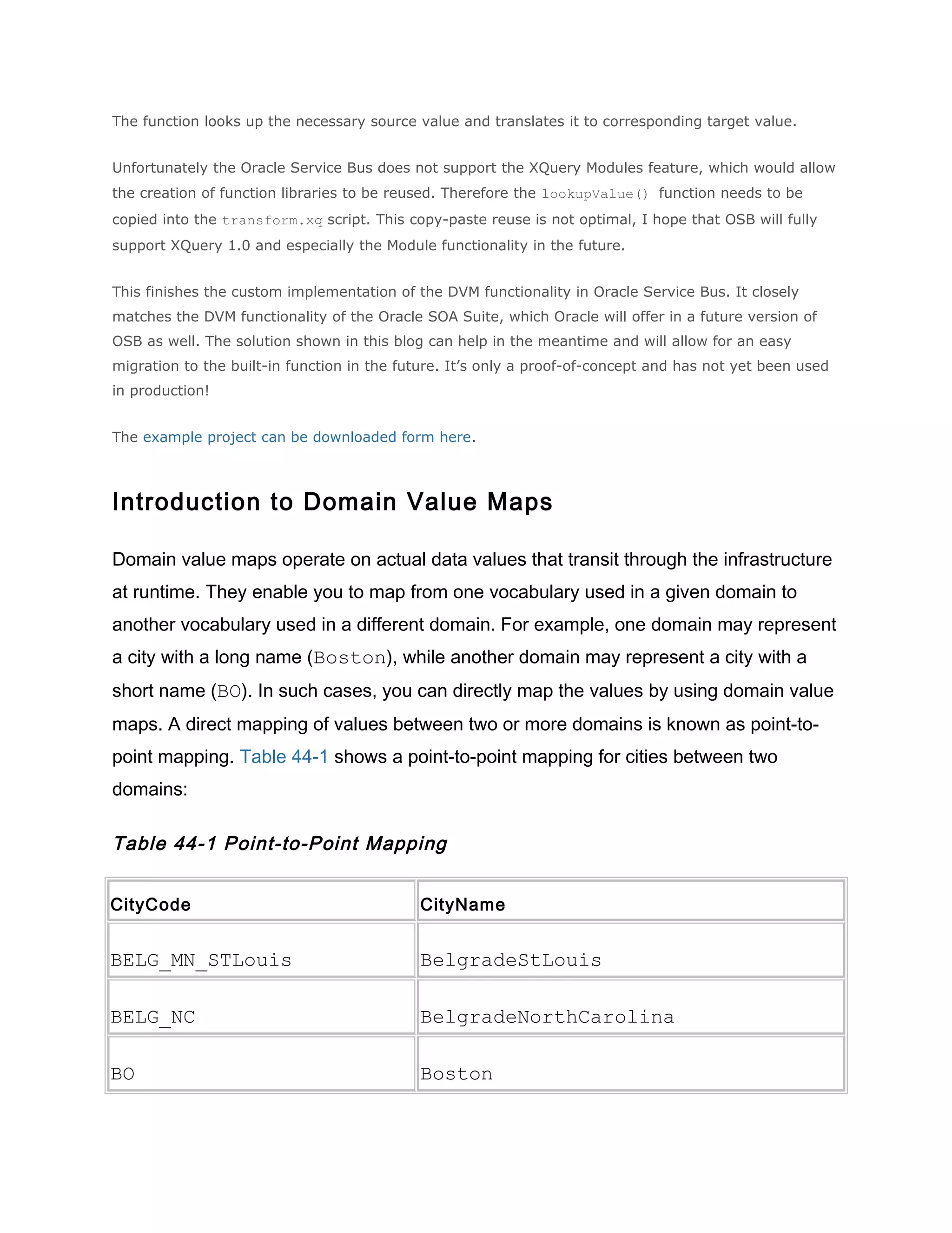 The function looks up the necessary source value and translates it to corresponding target value.
Unfortunately the Oracle Service Bus does not support the XQuery Modules feature, which would allow
the creation of function libraries to be reused. Therefore the lookupValue() function needs to be
copied into the transform.xq script. This copy-paste reuse is not optimal, I hope that OSB will fully
support XQuery 1.0 and especially the Module functionality in the future.
This finishes the custom implementation of the DVM functionality in Oracle Service Bus. It closely
matches the DVM functionality of the Oracle SOA Suite, which Oracle will offer in a future version of
OSB as well. The solution shown in this blog can help in the meantime and will allow for an easy
migration to the built-in function in the future. It’s only a proof-of-concept and has not yet been used
in production!
The example project can be downloaded form here.
Introduction to Domain Value Maps
Domain value maps operate on actual data values that transit through the infrastructure
at runtime. They enable you to map from one vocabulary used in a given domain to
another vocabulary used in a different domain. For example, one domain may represent
a city with a long name (Boston), while another domain may represent a city with a
short name (BO). In such cases, you can directly map the values by using domain value
maps. A direct mapping of values between two or more domains is known as point-to-
point mapping. Table 44-1 shows a point-to-point mapping for cities between two
domains:
Table 44-1 Point-to-Point Mapping
CityCode CityName
BELG_MN_STLouis BelgradeStLouis
BELG_NC BelgradeNorthCarolina
BO Boston
 