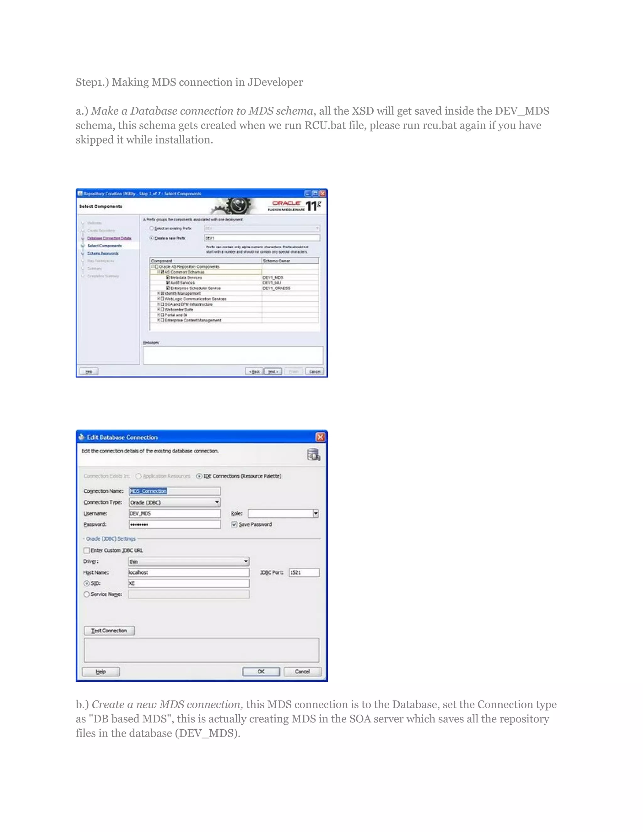 Step1.) Making MDS connection in JDeveloper
a.) Make a Database connection to MDS schema, all the XSD will get saved inside the DEV_MDS
schema, this schema gets created when we run RCU.bat file, please run rcu.bat again if you have
skipped it while installation.
b.) Create a new MDS connection, this MDS connection is to the Database, set the Connection type
as "DB based MDS", this is actually creating MDS in the SOA server which saves all the repository
files in the database (DEV_MDS).
 