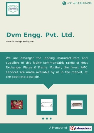 +91-9643810498
A Member of
Dvm Engg. Pvt. Ltd.
www.dvmengineering.net
We are amongst the leading manufacturers and
suppliers of this highly commendable range of Heat
Exchanger Plates & Frame. Further, the ﬁnest AMC
services are made available by us in the market, at
the best rate possible.
 