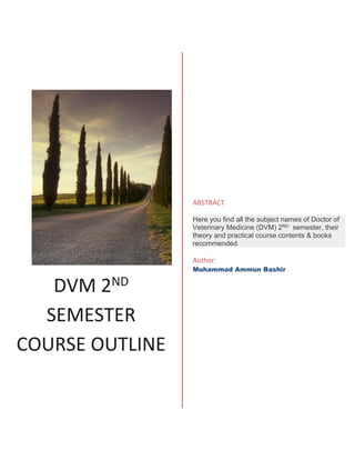 DVM 2ND
SEMESTER
COURSE OUTLINE
ABSTRACT
Here you find all the subject names of Doctor of
Veterinary Medicine (DVM) 2ND semester, their
theory and practical course contents & books
recommended.
Author:
Muhammad Ammun Bashir
 