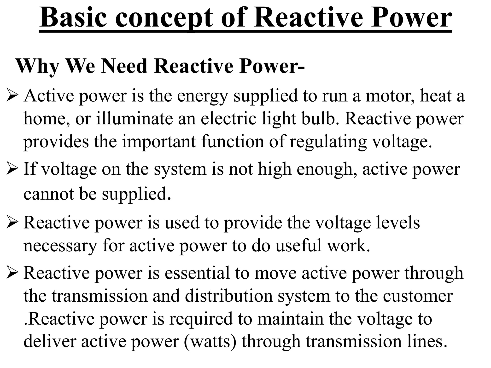 Basic concept of Reactive Power
Why We Need Reactive Power-
 Active power is the energy supplied to run a motor, heat a
home, or illuminate an electric light bulb. Reactive power
provides the important function of regulating voltage.
 If voltage on the system is not high enough, active power
cannot be supplied.
 Reactive power is used to provide the voltage levels
necessary for active power to do useful work.
 Reactive power is essential to move active power through
the transmission and distribution system to the customer
.Reactive power is required to maintain the voltage to
deliver active power (watts) through transmission lines.
 