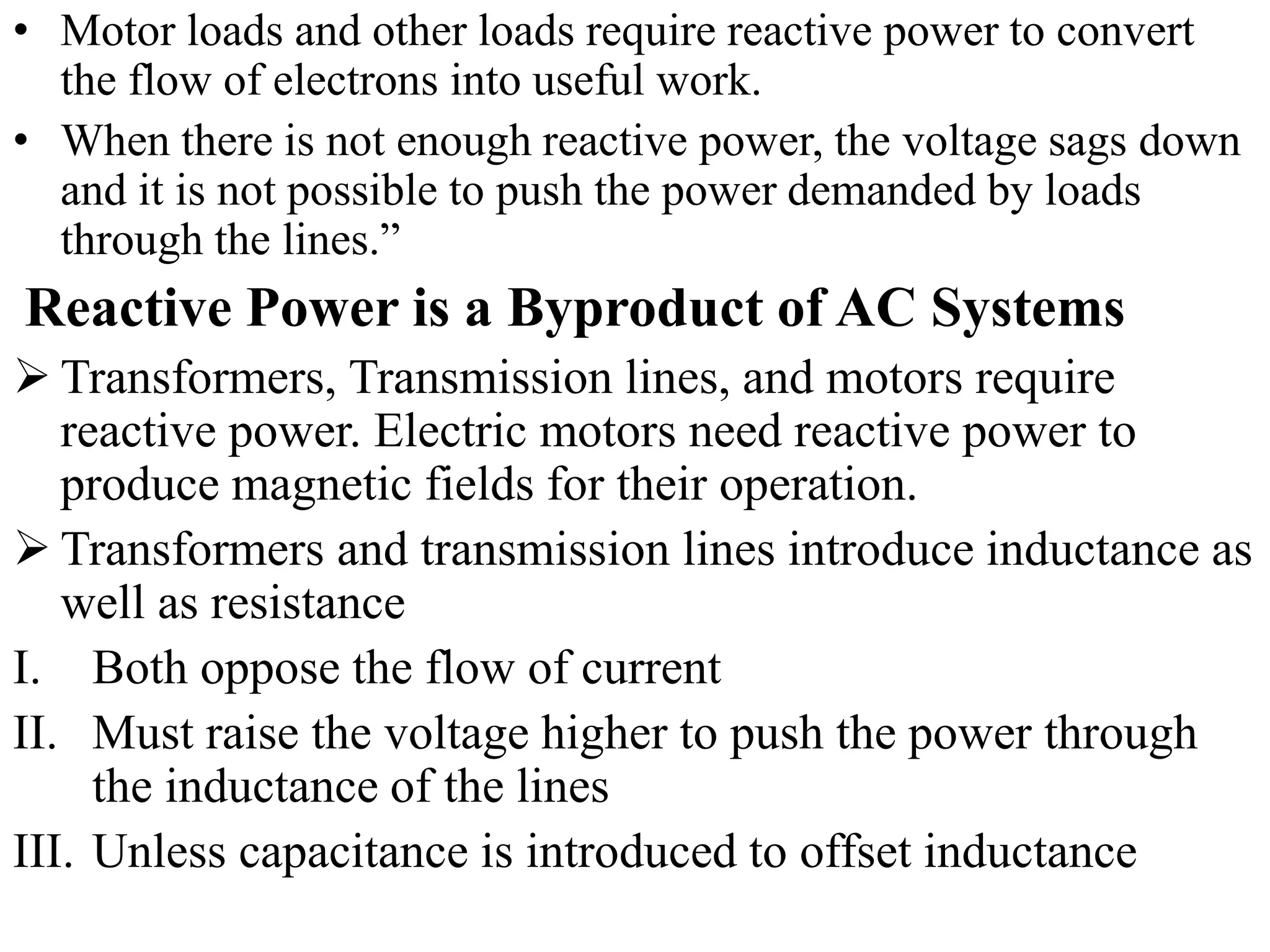 • Motor loads and other loads require reactive power to convert
the flow of electrons into useful work.
• When there is not enough reactive power, the voltage sags down
and it is not possible to push the power demanded by loads
through the lines.”
Reactive Power is a Byproduct of AC Systems
 Transformers, Transmission lines, and motors require
reactive power. Electric motors need reactive power to
produce magnetic fields for their operation.
 Transformers and transmission lines introduce inductance as
well as resistance
I. Both oppose the flow of current
II. Must raise the voltage higher to push the power through
the inductance of the lines
III. Unless capacitance is introduced to offset inductance
 