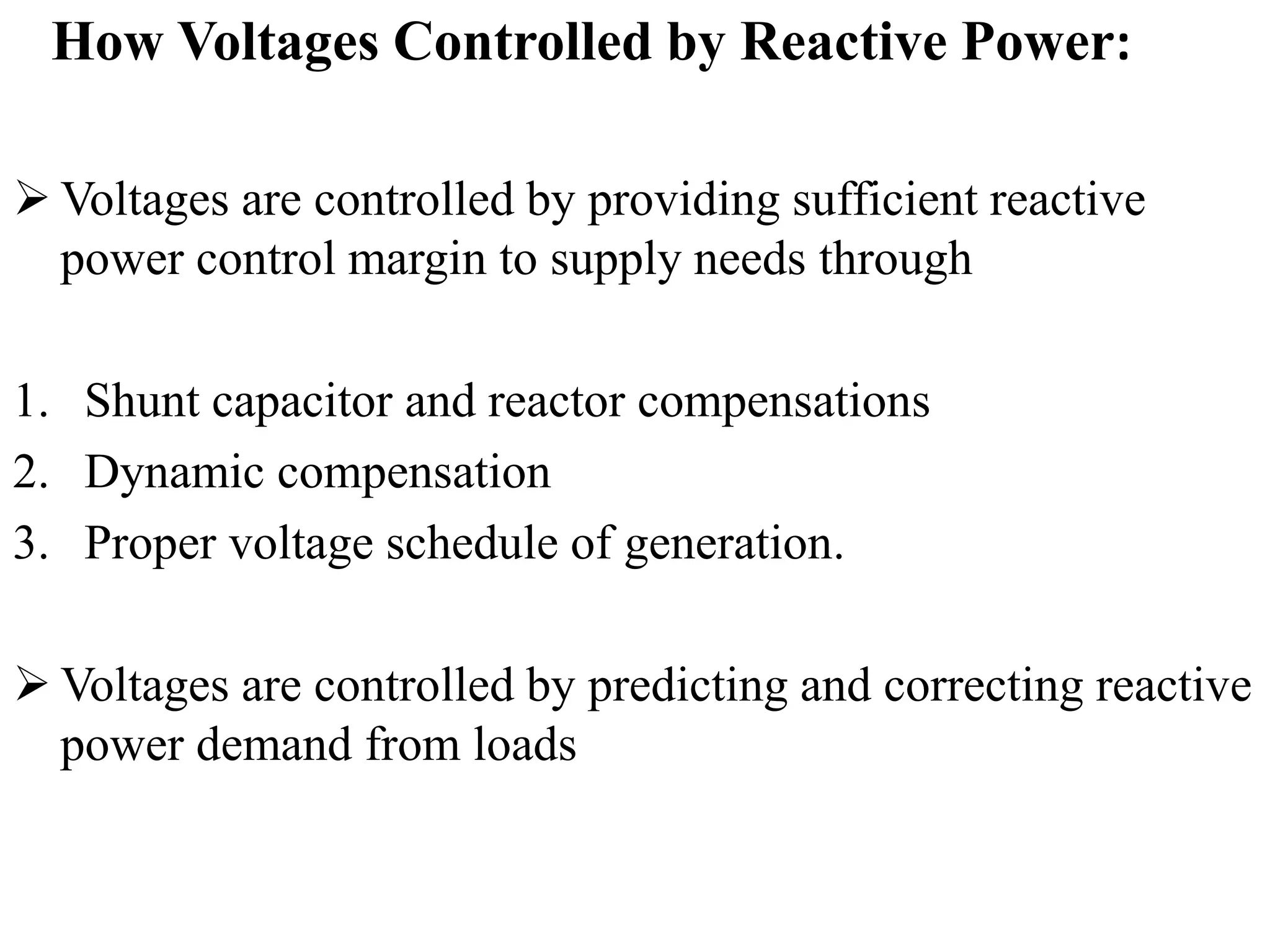 How Voltages Controlled by Reactive Power:
 Voltages are controlled by providing sufficient reactive
power control margin to supply needs through
1. Shunt capacitor and reactor compensations
2. Dynamic compensation
3. Proper voltage schedule of generation.
 Voltages are controlled by predicting and correcting reactive
power demand from loads
 