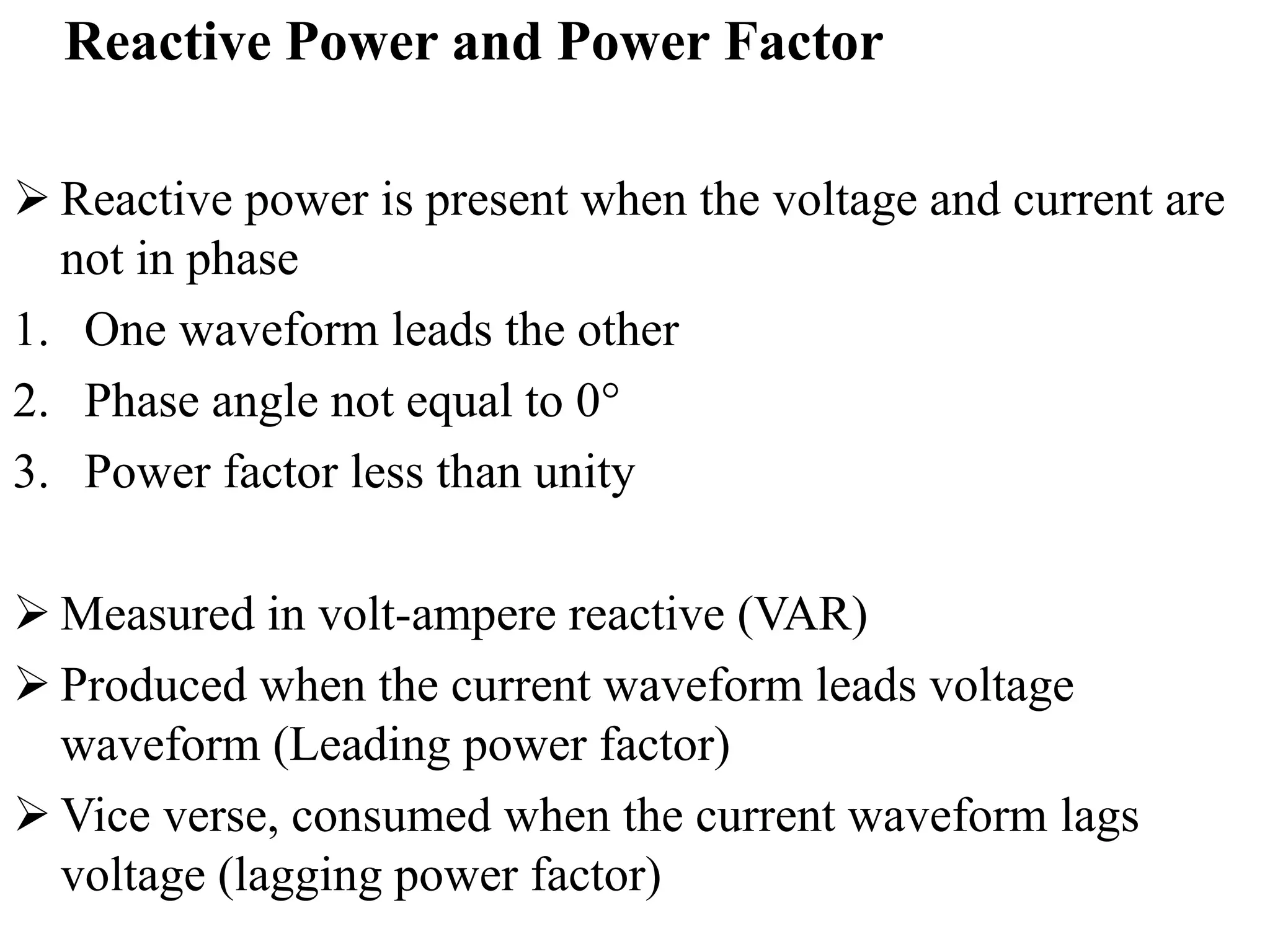 Reactive Power and Power Factor
 Reactive power is present when the voltage and current are
not in phase
1. One waveform leads the other
2. Phase angle not equal to 0°
3. Power factor less than unity
 Measured in volt-ampere reactive (VAR)
 Produced when the current waveform leads voltage
waveform (Leading power factor)
 Vice verse, consumed when the current waveform lags
voltage (lagging power factor)
 