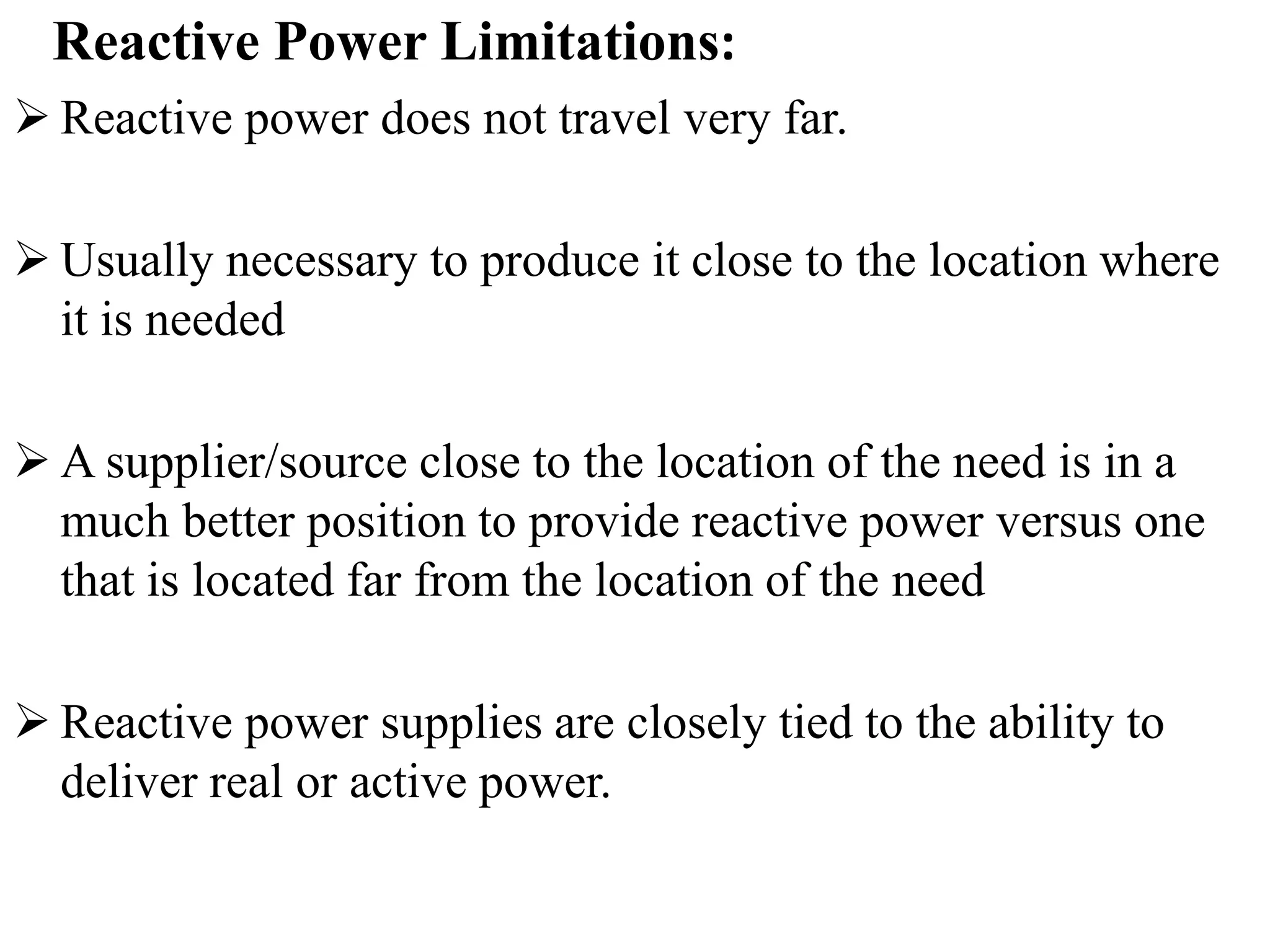 Reactive Power Limitations:
 Reactive power does not travel very far.
 Usually necessary to produce it close to the location where
it is needed
 A supplier/source close to the location of the need is in a
much better position to provide reactive power versus one
that is located far from the location of the need
 Reactive power supplies are closely tied to the ability to
deliver real or active power.
 