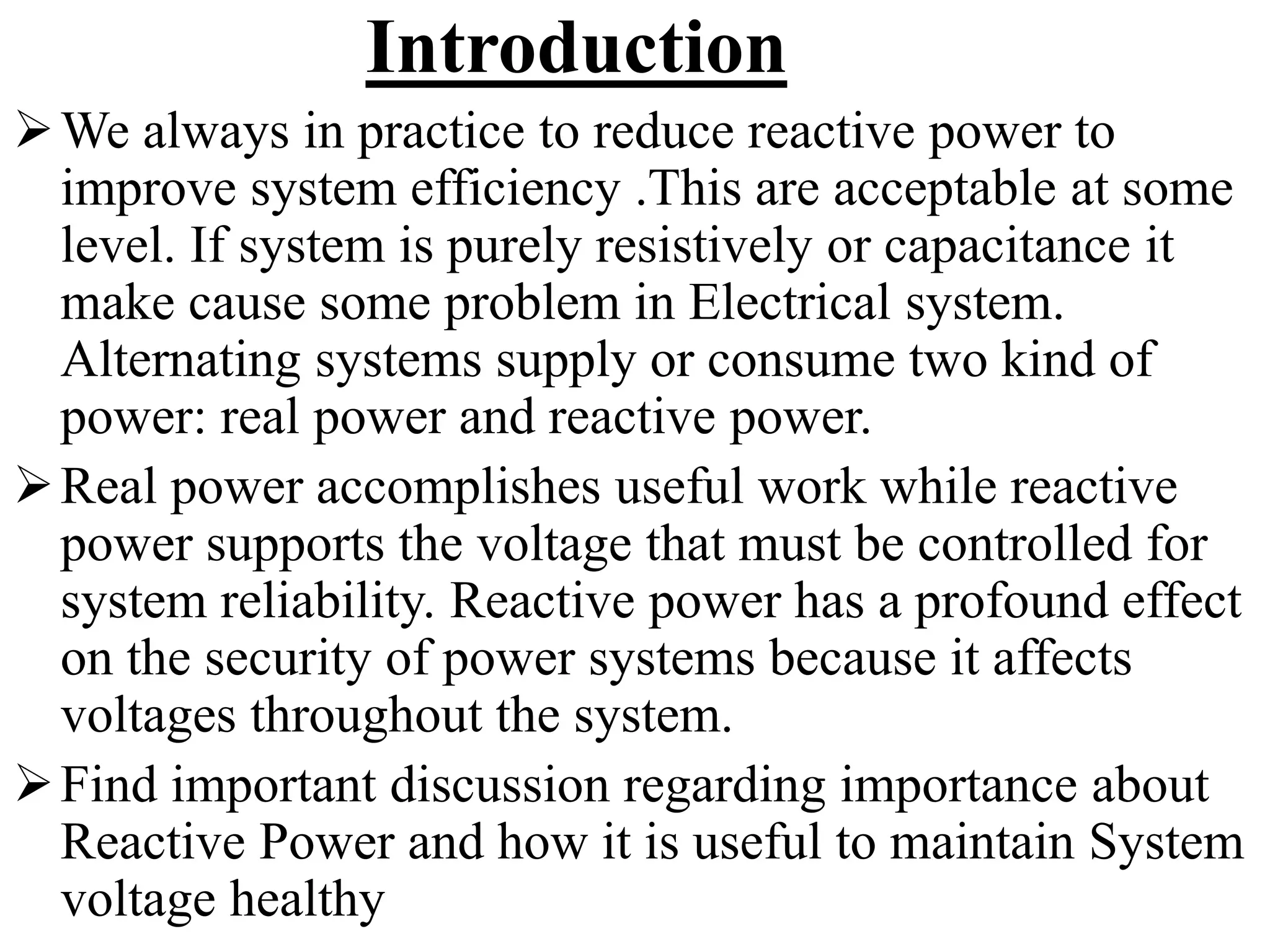 Introduction
We always in practice to reduce reactive power to
improve system efficiency .This are acceptable at some
level. If system is purely resistively or capacitance it
make cause some problem in Electrical system.
Alternating systems supply or consume two kind of
power: real power and reactive power.
Real power accomplishes useful work while reactive
power supports the voltage that must be controlled for
system reliability. Reactive power has a profound effect
on the security of power systems because it affects
voltages throughout the system.
Find important discussion regarding importance about
Reactive Power and how it is useful to maintain System
voltage healthy
 