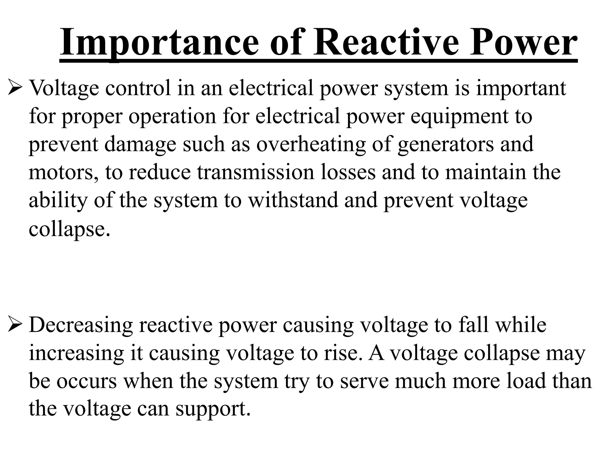 Importance of Reactive Power
 Voltage control in an electrical power system is important
for proper operation for electrical power equipment to
prevent damage such as overheating of generators and
motors, to reduce transmission losses and to maintain the
ability of the system to withstand and prevent voltage
collapse.
 Decreasing reactive power causing voltage to fall while
increasing it causing voltage to rise. A voltage collapse may
be occurs when the system try to serve much more load than
the voltage can support.
 