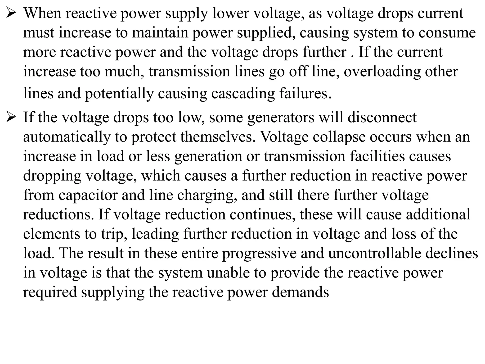  When reactive power supply lower voltage, as voltage drops current
must increase to maintain power supplied, causing system to consume
more reactive power and the voltage drops further . If the current
increase too much, transmission lines go off line, overloading other
lines and potentially causing cascading failures.
 If the voltage drops too low, some generators will disconnect
automatically to protect themselves. Voltage collapse occurs when an
increase in load or less generation or transmission facilities causes
dropping voltage, which causes a further reduction in reactive power
from capacitor and line charging, and still there further voltage
reductions. If voltage reduction continues, these will cause additional
elements to trip, leading further reduction in voltage and loss of the
load. The result in these entire progressive and uncontrollable declines
in voltage is that the system unable to provide the reactive power
required supplying the reactive power demands
 