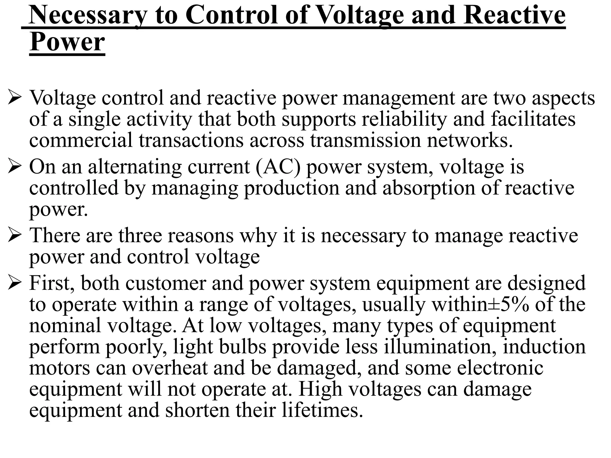 Necessary to Control of Voltage and Reactive
Power
 Voltage control and reactive power management are two aspects
of a single activity that both supports reliability and facilitates
commercial transactions across transmission networks.
 On an alternating current (AC) power system, voltage is
controlled by managing production and absorption of reactive
power.
 There are three reasons why it is necessary to manage reactive
power and control voltage
 First, both customer and power system equipment are designed
to operate within a range of voltages, usually within±5% of the
nominal voltage. At low voltages, many types of equipment
perform poorly, light bulbs provide less illumination, induction
motors can overheat and be damaged, and some electronic
equipment will not operate at. High voltages can damage
equipment and shorten their lifetimes.
 