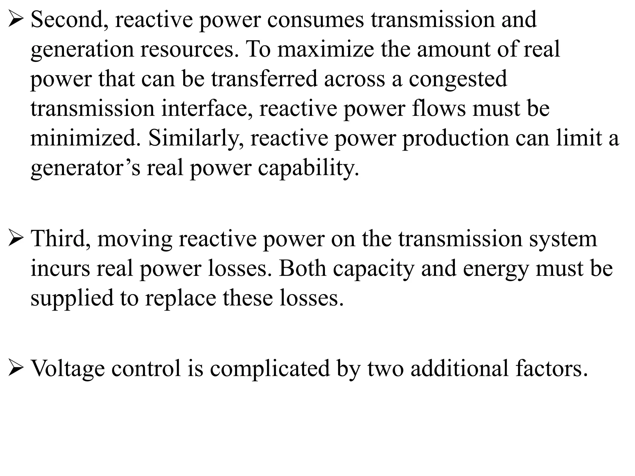  Second, reactive power consumes transmission and
generation resources. To maximize the amount of real
power that can be transferred across a congested
transmission interface, reactive power flows must be
minimized. Similarly, reactive power production can limit a
generator’s real power capability.
 Third, moving reactive power on the transmission system
incurs real power losses. Both capacity and energy must be
supplied to replace these losses.
 Voltage control is complicated by two additional factors.
 